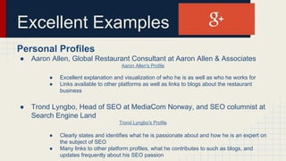 Excellent Examples
Personal Profiles
● Aaron Allen, Global Restaurant Consultant at Aaron Allen & Associates
Aaron Allen's Profile
● Excellent explanation and visualization of who he is as well as who he works for
● Links available to other platforms as well as links to blogs about the restaurant
business
● Trond Lyngbo, Head of SEO at MediaCom Norway, and SEO columnist at
Search Engine Land
Trond Lyngbo's Profile
● Clearly states and identifies what he is passionate about and how he is an expert on
the subject of SEO
● Many links to other platform profiles, what he contributes to such as blogs, and
updates frequently about his SEO passion
 