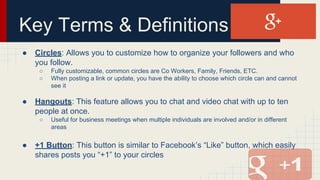 Key Terms & Definitions
● Circles: Allows you to customize how to organize your followers and who
you follow.
○ Fully customizable, common circles are Co Workers, Family, Friends, ETC.
○ When posting a link or update, you have the ability to choose which circle can and cannot
see it
● Hangouts: This feature allows you to chat and video chat with up to ten
people at once.
○ Useful for business meetings when multiple individuals are involved and/or in different
areas
● +1 Button: This button is similar to Facebook’s “Like” button, which easily
shares posts you “+1” to your circles
 