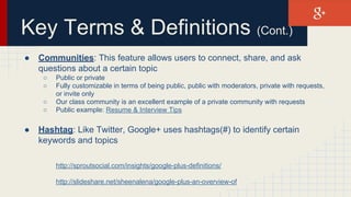 Key Terms & Definitions (Cont.)
● Communities: This feature allows users to connect, share, and ask
questions about a certain topic
○ Public or private
○ Fully customizable in terms of being public, public with moderators, private with requests,
or invite only
○ Our class community is an excellent example of a private community with requests
○ Public example: Resume & Interview Tips
● Hashtag: Like Twitter, Google+ uses hashtags(#) to identify certain
keywords and topics
http://sproutsocial.com/insights/google-plus-definitions/
http://slideshare.net/sheenalena/google-plus-an-overview-of
 