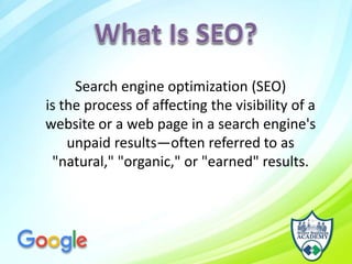Search engine optimization (SEO)
is the process of affecting the visibility of a
website or a web page in a search engine's
unpaid results—often referred to as
"natural," "organic," or "earned" results.
 