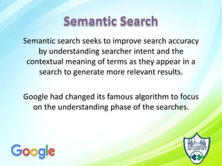 Semantic search seeks to improve search accuracy
by understanding searcher intent and the
contextual meaning of terms as they appear in a
search to generate more relevant results.
Google had changed its famous algorithm to focus
on the understanding phase of the searches.
 