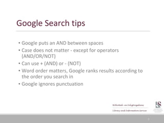 5
Google Search tips
▪ Google puts an AND between spaces
▪ Case does not matter - except for operators
(AND/OR/NOT)
▪ Can use + (AND) or - (NOT)
▪ Word order matters, Google ranks results according to
the order you search in
▪ Google ignores punctuation
 