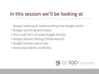 In this session we’ll be looking at
▪ Google indexing & understanding how Google works
▪ Google searching techniques
▪ Pro’s and Con’s of using Google Scholar
▪ Google Scholar Settings (Stellenbosch)
▪ Google Scholar search tips
▪ Assessing website credibility
3
 