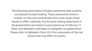 The following presentation includes statements that could be
considered forward-looking. These statements involve a
number of risks and uncertainties that could cause actual
results to differ materially. Any forward-looking statements in
the presentation are based on assumptions as of February 11,
2020, and Alphabet undertakes no obligation to update them.
Please refer to Alphabet’s Form 10-K for a discussion of the risk
factors that may affect its results.
 