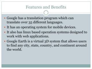 Features and BenefitsGoogle has a translation program which can translate over 35 different languages.It has an operating system for mobile devices.It also has linux based operation systems designed to work with web applications.Google Earth is a virtual 3D system that allows users to find any city, state, country, and continent around the world.