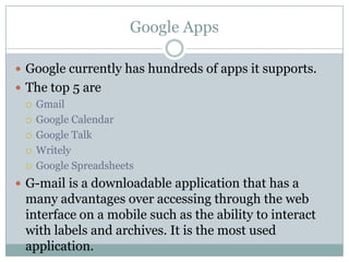 Google AppsGoogle currently has hundreds of apps it supports.The top 5 areGmailGoogle CalendarGoogle TalkWritelyGoogle SpreadsheetsG-mail is a downloadable application that has a many advantages over accessing through the web interface on a mobile such as the ability to interact with labels and archives. It is the most used application.