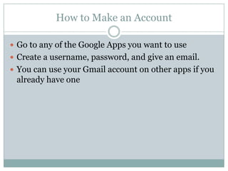 How to Make an AccountGo to any of the Google Apps you want to useCreate a username, password, and give an email.You can use your Gmail account on other apps if you already have one