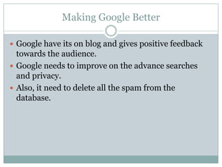 Making Google BetterGoogle have its on blog and gives positive feedback towards the audience.Google needs to improve on the advance searches and privacy.Also, it need to delete all the spam from the database.