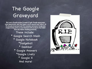 The Google Graveyard Not every Google product is made of gold. Google encourages experimentation, and that leads to both success and failure. As the decade progressed and the economy worsened, Google also stopped being quite as experimental with products that didn't have any money making potential.  These include:  * Google Search Mash * Google Notebook *Dodgeball * Deskbar * Google Answers *Google Lively * Google X And more! 