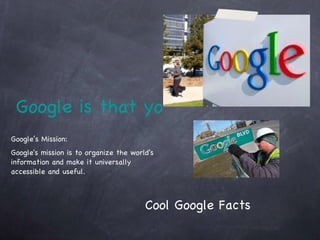 Google is that you?  Google’s Mission:  Google's mission is to organize the world's information and make it universally accessible and useful. Cool Google Facts 