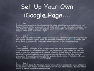 Set Up Your Own iGoogle Page.... Instructions 1. Step 1 Create an email account. An iGoogle page can be set up without having an email address from Google, however, without an account, you will not be able t o  sa ve  the information created on your page. Without a Google account, the page set up will be stored for only a short period of time, then you will be forced to re-create it again. 2. Step 2 Log in. In the top right corner of the Google homepage, you will see two options that say "iGoogle" and "Sign In." Click the "Sign In" option first and insert your first part of you r  ema il  address (the words before @ google.com). The screen will take you back to the Google homepage. 3. Step 3 Choose gadgets. Once again, at the top right corner, there will be an iGoogle option. On the Google homepage, you will see an option to "Look for New Stuff." After clicking the "New Stuff" option, choose from a large variety of "gadgets" offered by Google. A gadget is simply a tool or game in a frame that is added to your homepage, such as CNN.com or the local time and temperature) Once you have chosen all of the gadgets, click the option in the bottom left corner that will take you back to the iGoogle homepage. 4. Step 4 Choose a theme. Select the "Choose a Theme" option, which is located in the upper right corner. You can choose from "Create Your Own Theme" or "Pick From Artists' Theme." Between the two choices of themes, there are hundreds of looks. 