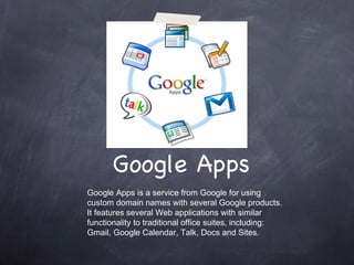 Google Apps Google Apps is a service from Google for using custom domain names with several Google products. It features several Web applications with similar functionality to traditional office suites, including: Gmail, Google Calendar, Talk, Docs and Sites. 