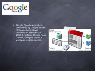 Google Sites is a structured wiki offered by Google as part of Google Apps. It was launched on February 28, 2008. It replaces Google Page Creator, Google's previous webpage creation service. 