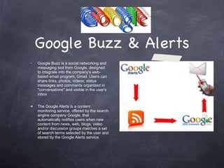 Google Buzz & Alerts Google Buzz is a social networking and messaging tool from Google, designed to integrate into the company's web-based email program, Gmail. Users can share links, photos, videos, status messages and comments organized in "conversations" and visible in the user's inbox The Google Alerts is a content monitoring service, offered by the search engine company Google, that automatically notifies users when new content from news, web, blogs, video and/or discussion groups matches a set of search terms selected by the user and stored by the Google Alerts service.  . 
