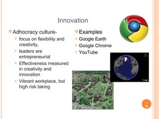 9
Innovation
 Adhocracy culture-
 focus on flexibility and
creativity,
 leaders are
entrepreneurial
 Effectiveness measured
in creativity and
innovation
 Vibrant workplace, but
high risk taking
 Examples
 Google Earth
 Google Chrome
 YouTube
 