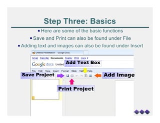 Step Three: Basics
        P Here are some of the basic functions
     P Save and Print can also be found under File
P Adding text and images can also be found under Insert


                     Add Text Box

 Save Project                        Add Image

                 Print Project
 