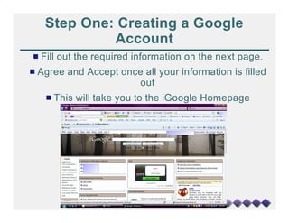 Step One: Creating a Google
            Account
# Fill out the required information on the next page.
# Agree and Accept once all your information is filled
                      out
   # This will take you to the iGoogle Homepage
 