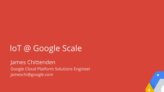 IoT @ Google Scale
James Chittenden
Google Cloud Platform Solutions Engineer
jameschi@google.com
 