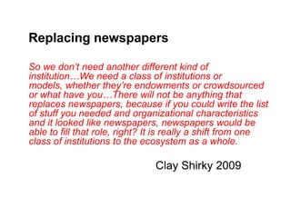 Replacing newspapers

So we don’t need another different kind of
institution…We need a class of institutions or
models, whether they’re endowments or crowdsourced
or what have you…There will not be anything that
replaces newspapers, because if you could write the list
of stuff you needed and organizational characteristics
and it looked like newspapers, newspapers would be
able to fill that role, right? It is really a shift from one
class of institutions to the ecosystem as a whole.

                               Clay Shirky 2009
 