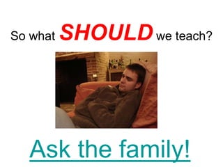 So what   SHOULD we teach?




  Ask the family!
 