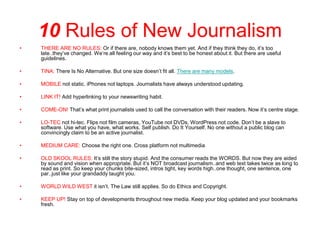 10 Rules of New Journalism
•   THERE ARE NO RULES: Or if there are, nobody knows them yet. And if they think they do, it’s too
    late..they’ve changed. We’re all feeling our way and it’s best to be honest about it. But there are useful
    guidelines.

•   TINA: There Is No Alternative. But one size doesn’t fit all. There are many models.

•   MOBILE not static. iPhones not laptops. Journalists have always understood updating.

•   LINK IT! Add hyperlinking to your newswriting habit.

•   COME-ON! That’s what print journalists used to call the conversation with their readers. Now it’s centre stage.

•   LO-TEC not hi-tec. Flips not film cameras, YouTube not DVDs, WordPress not code. Don’t be a slave to
    software. Use what you have, what works. Self publish. Do It Yourself. No one without a public blog can
    convincingly claim to be an active journalist.

•   MEDIUM CARE: Choose the right one. Cross platform not multimedia

•   OLD SKOOL RULES: It’s still the story stupid. And the consumer reads the WORDS. But now they are aided
    by sound and vision when appropriate. But it’s NOT broadcast journalism..and web text takes twice as long to
    read as print. So keep your chunks bite-sized, intros tight, key words high..one thought, one sentence, one
    par..just like your grandaddy taught you.

•   WORLD WILD WEST it isn’t. The Law still applies. So do Ethics and Copyright.

•   KEEP UP! Stay on top of developments throughout new media. Keep your blog updated and your bookmarks
    fresh.
 