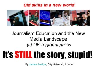 Journalism Education and the New Media Landscape  (ii) UK regional press It’s  STILL  the story, stupid! By  James Anslow , City University London Old skills in a new world 