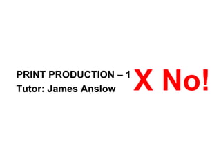 PRINT PRODUCTION – 1 Tutor: James Anslow  X No!  