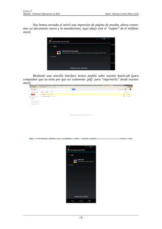 Curso:2º
Módulo: Sistemas Operativos en Red Autor: Antonio Carlos Pérez León
Nos hemos enviado al móvil una impresión de página de prueba, ahora creare-
mos un documento nuevo y lo mandaremos, aquí abajo está el “output” de el teléfono
movil.
Mediante una sencilla interface hemos podido subir nuestro batch.odt (para
comprobar que no tiene por que ser solamente .pdf) para “imprimirlo” desde nuestro
móvil.
-3-
 