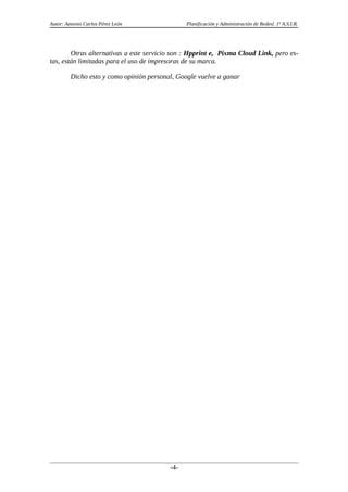 Autor: Antonio Carlos Pérez León Planificación y Administración de Redesl. 1º A.S.I.R.
Otras alternativas a este servicio son : Hpprint e, Pixma Cloud Link, pero es-
tas, están limitadas para el uso de impresoras de su marca.
Dicho esto y como opinión personal, Google vuelve a ganar
-4-
 