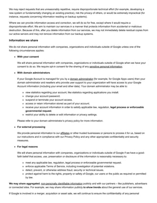 We may reject requests that are unreasonably repetitive, require disproportionate technical effort (for example, developing a
new system or fundamentally changing an existing practice), risk the privacy of others, or would be extremely impractical (for
instance, requests concerning information residing on backup systems).
Where we can provide information access and correction, we will do so for free, except where it would require a
disproportionate effort. We aim to maintain our services in a manner that protects information from accidental or malicious
destruction. Because of this, after you delete information from our services, we may not immediately delete residual copies from
our active servers and may not remove information from our backup systems.
Information we share
We do not share personal information with companies, organizations and individuals outside of Google unless one of the
following circumstances applies:
With your consent
We will share personal information with companies, organizations or individuals outside of Google when we have your
consent to do so. We require opt­in consent for the sharing of any sensitive personal information.
With domain administrators
If your Google Account is managed for you by a domain administrator (for example, for Google Apps users) then your
domain administrator and resellers who provide user support to your organization will have access to your Google
Account information (including your email and other data). Your domain administrator may be able to:
view statistics regarding your account, like statistics regarding applications you install.
change your account password.
suspend or terminate your account access.
access or retain information stored as part of your account.
receive your account information in order to satisfy applicable law, regulation, legal process or enforceable
governmental request.
restrict your ability to delete or edit information or privacy settings.
Please refer to your domain administrator’s privacy policy for more information.
For external processing
We provide personal information to our affiliates or other trusted businesses or persons to process it for us, based on
our instructions and in compliance with our Privacy Policy and any other appropriate confidentiality and security
measures.
For legal reasons
We will share personal information with companies, organizations or individuals outside of Google if we have a good­
faith belief that access, use, preservation or disclosure of the information is reasonably necessary to:
meet any applicable law, regulation, legal process or enforceable governmental request.
enforce applicable Terms of Service, including investigation of potential violations.
detect, prevent, or otherwise address fraud, security or technical issues.
protect against harm to the rights, property or safety of Google, our users or the public as required or permitted
by law.
We may share aggregated, non­personally identifiable information publicly and with our partners – like publishers, advertisers
or connected sites. For example, we may share information publicly to show trends about the general use of our services.
If Google is involved in a merger, acquisition or asset sale, we will continue to ensure the confidentiality of any personal
 