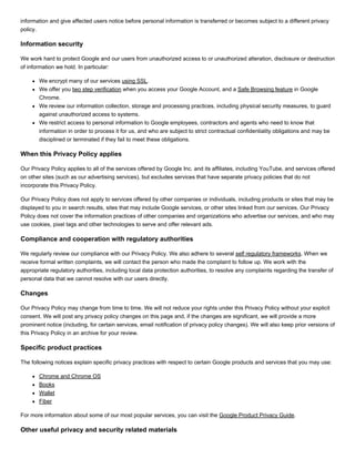 information and give affected users notice before personal information is transferred or becomes subject to a different privacy
policy.
Information security
We work hard to protect Google and our users from unauthorized access to or unauthorized alteration, disclosure or destruction
of information we hold. In particular:
We encrypt many of our services using SSL.
We offer you two step verification when you access your Google Account, and a Safe Browsing feature in Google
Chrome.
We review our information collection, storage and processing practices, including physical security measures, to guard
against unauthorized access to systems.
We restrict access to personal information to Google employees, contractors and agents who need to know that
information in order to process it for us, and who are subject to strict contractual confidentiality obligations and may be
disciplined or terminated if they fail to meet these obligations.
When this Privacy Policy applies
Our Privacy Policy applies to all of the services offered by Google Inc. and its affiliates, including YouTube, and services offered
on other sites (such as our advertising services), but excludes services that have separate privacy policies that do not
incorporate this Privacy Policy.
Our Privacy Policy does not apply to services offered by other companies or individuals, including products or sites that may be
displayed to you in search results, sites that may include Google services, or other sites linked from our services. Our Privacy
Policy does not cover the information practices of other companies and organizations who advertise our services, and who may
use cookies, pixel tags and other technologies to serve and offer relevant ads.
Compliance and cooperation with regulatory authorities
We regularly review our compliance with our Privacy Policy. We also adhere to several self regulatory frameworks. When we
receive formal written complaints, we will contact the person who made the complaint to follow up. We work with the
appropriate regulatory authorities, including local data protection authorities, to resolve any complaints regarding the transfer of
personal data that we cannot resolve with our users directly.
Changes
Our Privacy Policy may change from time to time. We will not reduce your rights under this Privacy Policy without your explicit
consent. We will post any privacy policy changes on this page and, if the changes are significant, we will provide a more
prominent notice (including, for certain services, email notification of privacy policy changes). We will also keep prior versions of
this Privacy Policy in an archive for your review.
Specific product practices
The following notices explain specific privacy practices with respect to certain Google products and services that you may use:
Chrome and Chrome OS
Books
Wallet
Fiber
For more information about some of our most popular services, you can visit the Google Product Privacy Guide.
Other useful privacy and security related materials
 