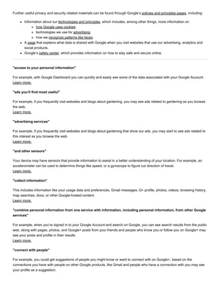 Further useful privacy and security related materials can be found through Google’s policies and principles pages, including:
Information about our technologies and principles, which includes, among other things, more information on
how Google uses cookies.
technologies we use for advertising.
how we recognize patterns like faces.
A page that explains what data is shared with Google when you visit websites that use our advertising, analytics and
social products.
Google’s safety center, which provides information on how to stay safe and secure online.
"access to your personal information"
For example, with Google Dashboard you can quickly and easily see some of the data associated with your Google Account.
Learn more.
"ads you’ll find most useful"
For example, if you frequently visit websites and blogs about gardening, you may see ads related to gardening as you browse
the web.
Learn more.
"advertising services"
For example, if you frequently visit websites and blogs about gardening that show our ads, you may start to see ads related to
this interest as you browse the web.
Learn more.
"and other sensors"
Your device may have sensors that provide information to assist in a better understanding of your location. For example, an
accelerometer can be used to determine things like speed, or a gyroscope to figure out direction of travel.
Learn more.
"collect information"
This includes information like your usage data and preferences, Gmail messages, G+ profile, photos, videos, browsing history,
map searches, docs, or other Google­hosted content.
Learn more.
"combine personal information from one service with information, including personal information, from other Google
services"
For example, when you’re signed in to your Google Account and search on Google, you can see search results from the public
web, along with pages, photos, and Google+ posts from your friends and people who know you or follow you on Google+ may
see your posts and profile in their results.
Learn more.
"connect with people"
For example, you could get suggestions of people you might know or want to connect with on Google+, based on the
connections you have with people on other Google products, like Gmail and people who have a connection with you may see
your profile as a suggestion.
 