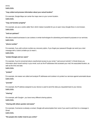 errors.
Learn more.
"may collect and process information about your actual location"
For example, Google Maps can center the maps view on your current location.
Learn more.
"may not function properly"
For example, we use a cookie called ‘lbcs’ which makes it possible for you to open many Google Docs in one browser.
Learn more.
"and our partners"
We allow trusted businesses to use cookies or similar technologies for advertising and research purposes on our services.
Learn more.
"phone number"
For example, if you add a phone number as a recovery option, if you forget your password Google can send you a text
message with a code to enable you to reset it.
Learn more.
"protect Google and our users"
For example, if you're concerned about unauthorized access to your email, "Last account activity" in Gmail shows you
information about recent activity in your email, such as the IP addresses that accessed your mail, the associated location, as
well as the time and date.
Learn more.
"protect"
For example, one reason we collect and analyze IP addresses and cookies is to protect our services against automated abuse.
Learn more.
"provide"
For example, the IP address assigned to your device is used to send the data you requested back to your device.
Learn more.
"sharing"
For example, with Google+, you have many different sharing options.
Learn more.
"sharing with others quicker and easier"
For example, if someone is already a contact, Google will autocomplete their name if you want to add them to a message in
Gmail.
Learn more.
"the people who matter most to you online"
 