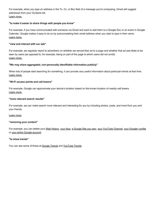 For example, when you type an address in the To, Cc, or Bcc field of a message you're composing, Gmail will suggest
addresses from your Contacts list.
Learn more.
"to make it easier to share things with people you know"
For example, if you have communicated with someone via Gmail and want to add them to a Google Doc or an event in Google
Calendar, Google makes it easy to do so by autocompleting their email address when you start to type in their name.
Learn more.
"view and interact with our ads"
For example, we regularly report to advertisers on whether we served their ad to a page and whether that ad was likely to be
seen by users (as opposed to, for example, being on part of the page to which users did not scroll).
Learn more.
"We may share aggregated, non­personally identifiable information publicly"
When lots of people start searching for something, it can provide very useful information about particular trends at that time.
Learn more.
"Wi­Fi access points and cell towers"
For example, Google can approximate your device’s location based on the known location of nearby cell towers.
Learn more.
"more relevant search results"
For example, we can make search more relevant and interesting for you by including photos, posts, and more from you and
your friends.
Learn more
"removing your content"
For example, you can delete your Web History, your blog, a Google Site you own, your YouTube Channel, your Google+ profile
or your entire Google account.
"to show trends"
You can see some of these at Google Trends and YouTube Trends.
 