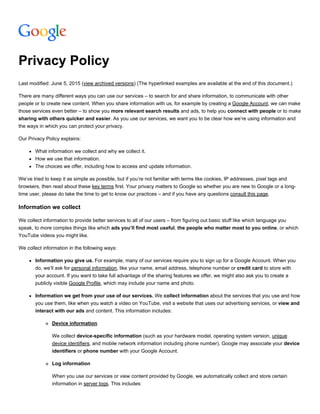 Privacy Policy
Last modified: June 5, 2015 (view archived versions) (The hyperlinked examples are available at the end of this document.)
There are many different ways you can use our services – to search for and share information, to communicate with other
people or to create new content. When you share information with us, for example by creating a Google Account, we can make
those services even better – to show you more relevant search results and ads, to help you connect with people or to make
sharing with others quicker and easier. As you use our services, we want you to be clear how we’re using information and
the ways in which you can protect your privacy.
Our Privacy Policy explains:
What information we collect and why we collect it.
How we use that information.
The choices we offer, including how to access and update information.
We’ve tried to keep it as simple as possible, but if you’re not familiar with terms like cookies, IP addresses, pixel tags and
browsers, then read about these key terms first. Your privacy matters to Google so whether you are new to Google or a long­
time user, please do take the time to get to know our practices – and if you have any questions consult this page.
Information we collect
We collect information to provide better services to all of our users – from figuring out basic stuff like which language you
speak, to more complex things like which ads you’ll find most useful, the people who matter most to you online, or which
YouTube videos you might like.
We collect information in the following ways:
Information you give us. For example, many of our services require you to sign up for a Google Account. When you
do, we’ll ask for personal information, like your name, email address, telephone number or credit card to store with
your account. If you want to take full advantage of the sharing features we offer, we might also ask you to create a
publicly visible Google Profile, which may include your name and photo.
Information we get from your use of our services. We collect information about the services that you use and how
you use them, like when you watch a video on YouTube, visit a website that uses our advertising services, or view and
interact with our ads and content. This information includes:
Device information
We collect device­specific information (such as your hardware model, operating system version, unique
device identifiers, and mobile network information including phone number). Google may associate your device
identifiers or phone number with your Google Account.
Log information
When you use our services or view content provided by Google, we automatically collect and store certain
information in server logs. This includes:
 