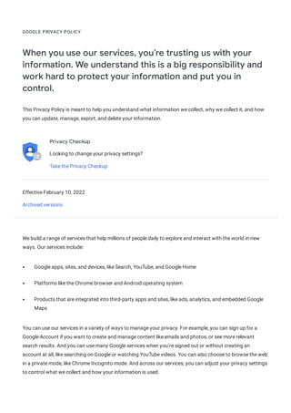 GOOGLE PRIVACY POLICY
When you use our services, you’re trusting us with your
information. We understand this is a big responsibility and
work hard to protect your information and put you in
control.
This Privacy Policy is meant to help you understand what information we collect, why we collect it, and how
you can update, manage, export, and delete your information.
Privacy Checkup
Looking to change your privacy settings?
Take the Privacy Checkup
Effective February 10, 2022
Archived versions
We build a range of services that help millions of people daily to explore and interact with the world in new
ways. Our services include:
Google apps, sites, and devices, like Search, YouTube, and Google Home
Platforms like the Chrome browser and Android operating system
Products that are integrated into third-party apps and sites, like ads, analytics, and embedded Google
Maps
You can use our services in a variety of ways to manage your privacy. For example, you can sign up for a
Google Account if you want to create and manage content like emails and photos, or see more relevant
search results. And you can use many Google services when you’re signed out or without creating an
account at all, like searching on Google or watching YouTube videos. You can also choose to browse the web
in a private mode, like Chrome Incognito mode. And across our services, you can adjust your privacy settings
to control what we collect and how your information is used.
 