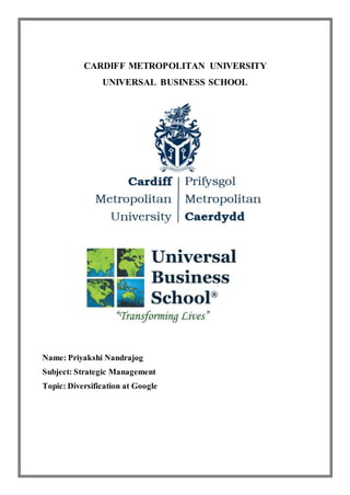 CARDIFF METROPOLITAN UNIVERSITY
UNIVERSAL BUSINESS SCHOOL
Name: Priyakshi Nandrajog
Subject: Strategic Management
Topic: Diversification at Google
 