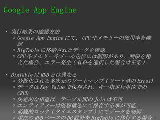Google App Engine 

• 実行結果の確認方法
  o Google App Engine にて、 CPU やメモリーの使用率を確
    認
  o BigTable に格納されたデータを確認
  o CPU やメモリーやメール送信には制限があり、制限を超
    えた場合、エラー発生 ( 有料を選択した場合は正常 )

• BigTable は RDB とは異なる
   o 分散化された多次元のソートマップ ( ソート済の Excel)
   o データは Key-Value で保存され、キー指定行単位での
     CRUD
   o 決定的な相違は　テーブル間の Join は不可
   o エンティティーは階層構造にて保存する事が可能
   o 楽観的ロック ( タイムスタンプ ) にてデータを制御
   o 現在の RDB ベースの DB 設計を BigTable に移行する場合
 