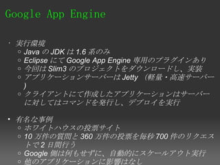 Google App Engine 

• 実行環境
  o Java の JDK は 1.6 系のみ
  o Eclipse にて Google App Engine 専用のプラグインあり
  o 今回は Slim3 のプロジェクトをダウンロードし、実装
  o アプリケーションサーバーは Jetty （軽量・高速サーバー
    )
  o クライアントにて作成したアプリケーションはサーバー
    に対してはコマンドを発行し、デプロイを実行

• 有名な事例 
  o ホワイトハウスの投票サイト　
  o 10 万件の質問と 360 万件の投票を毎秒 700 件のリクエス
    トで 2 日間行う
  o Google 側は何もせずに、自動的にスケールアウト実行
  o 他のアプリケーションに影響はなし
 