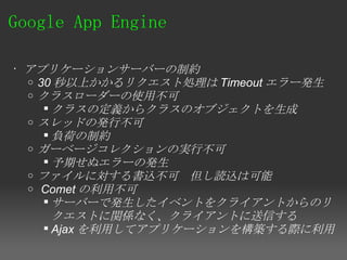Google App Engine 

• アプリケーションサーバーの制約
  o 30 秒以上かかるリクエスト処理は Timeout エラー発生
  o クラスローダーの使用不可
      クラスの定義からクラスのオブジェクトを生成
  o スレッドの発行不可
      負荷の制約
  o ガーベージコレクションの実行不可
      予期せぬエラーの発生
  o ファイルに対する書込不可　但し読込は可能
  o  Comet の利用不可
      サーバーで発生したイベントをクライアントからのリ
       クエストに関係なく、クライアントに送信する
      Ajax を利用してアプリケーションを構築する際に利用
 