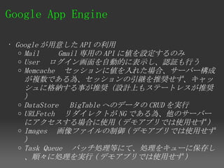 Google App Engine 

• Google が用意した API の利用
   o Mail 　　 Gmail 専用の API に値を設定するのみ
   o User 　ログイン画面を自動的に表示し、認証も行う
   o Memcache 　セッションに値を入れた場合、サーバー構成
     が複数である為、セッションの引継を推奨せず、キャッ
     シュに格納する事が推奨（設計上もステートレスが推奨
     ）
   o DataStore 　 BigTable へのデータの CRUD を実行
   o URLFetch 　リダイレクトが NG である為、他のサーバー
     にアクセスする場合に使用 ( デモアプリでは使用せず )
   o Images 　画像ファイルの制御 ( デモアプリでは使用せず
     )
   o Task Queue 　バッチ処理等にて、処理をキューに保存し
     、順々に処理を実行 ( デモアプリでは使用せず )
 