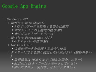 Google App Engine 

• DataStore API
   o JDO(Java Data Object)
       1 件ずつデータを処理する場合に使用
       オブジェクトの永続化の標準 API
       オブジェクトデータベース
   o JPA(Java Persistance API ）
       O-R マッパーの標準 API
   o low Level API
       大量のデータを処理する場合に使用
   o クエリーはできる限り使用しない方がよい（制約が多い
     ）
       取得結果は 1000 件まで（超えた場合、エラー）
       BigTable はクエリーはサポートしていない
       誤ったクエリー実行後、インデックスがｓ
 