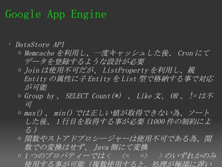 Google App Engine 

• DataStore API
   o Memcache を利用し、一度キャッシュした後、 Cron にて
     データを登録するような設計が必要
   o Join は使用不可だが、 ListProperty を利用し、親
     Entity の属性に子 Entity を List 型で格納する事で対応
     が可能
   o Group by 、 SELECT Count(*) 、 Like 文、 OR 、 != は不
     可
   o max() 、 min() では正しい値が取得できない為、ソート
     した後、 1 行目を取得する事が必要 (1000 件の制約によ
     る)
   o 関数やストアドプロシージャーは使用不可である為、関
     数での変換はせず、 Java 側にて変換
   o 1 つのプロパティーでは < 　 <= 　 => 　 > のいずれかのみ
     使用する事が可能（複数使用すると、処理が極端に遅い
 