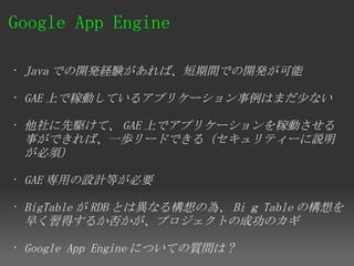 Google App Engine 

• Java での開発経験があれば、短期間での開発が可能

• GAE 上で稼動しているアプリケーション事例はまだ少ない

• 他社に先駆けて、 GAE 上でアプリケーションを稼動させる
  事ができれば、一歩リードできる（セキュリティーに説明
  が必須）

• GAE 専用の設計等が必要

• BigTable が RDB とは異なる構想の為、 Bi ｇ Table の構想を
  早く習得するか否かが、プロジェクトの成功のカギ

• Google App Engine についての質問は ?
 
