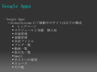 Google Apps

• Google Apps
   o GlobalSystems にて稼動中のサイトは以下の構成
         トップページ
       スケジュールと実績　個人毎
       申請管理
       書籍管理
       共有ファイル
       ブログ一覧
       動画一覧
       取引先一覧
       Gmail
       サイトへの要望
       ニュース
       その他
 