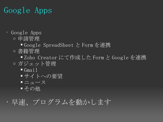 Google Apps

• Google Apps
   o 申請管理
       Google SpreadSheet と Form を連携
   o 書籍管理
       Zoho Creator にて作成した Form と Google を連携
   o ガジェット管理
       Gmail
       サイトへの要望
       ニュース
       その他

• 早速、プログラムを動かします
 
