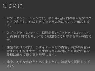 はじめに

• 本プレゼンテーションでは、私が Google 内の様々なプロダ
  クトを利用し、作成したプログラム等について、解説しま
  す。

• 各プロダクトについて、期間が長いプロダクトにおいても
  、約 10 日間であり、非常に短期間にて対応する事が可能で
  す。

• 開発者向けの内容、デザイナー向けの内容、両方の内容が
  含まれておりますが、まずは皆さんが対応が可能な内容を
  最初に触って頂く事を推奨します。

• 途中、不明な点などがありましたら、遠慮なく質問して下
  さい。
 