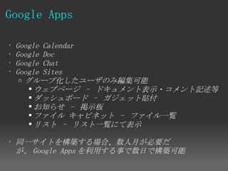Google Apps

•   Google Calendar
•   Google Doc
•   Google Chat
•   Google Sites
     o グループ化したユーザのみ編集可能
         ウェブページ - ドキュメント表示・コメント記述等
         ダッシュボード  - ガジェット貼付
         お知らせ  - 掲示板
         ファイル キャビネット  - ファイル一覧
         リスト  - リスト一覧にて表示

• 同一サイトを構築する場合、数人月が必要だ
  が、 Google Apps を利用する事で数日で構築可能
 