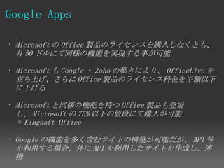 Google Apps

• Microsoft の Office 製品のライセンスを購入しなくとも、
  月 50 ドルにて同様の機能を実現する事が可能

• Microsoft も Google ・ Zoho の動きにより、 OfficeLive を
  立ち上げ、さらに Office 製品のライセンス料金を半額以下
  に下げる

• Microsoft と同様の機能を持つ Office 製品も登場
  し、 Microsoft の 75% 以下の値段にて購入が可能
   o Kingsoft Office


• Google の機能を多く含むサイトの構築が可能だが、 API 等
  を利用する場合、外に API を利用したサイトを作成し、連
  携
 