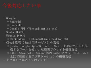 今後対応したい事

• Google
   o Android
   o SketchUp
   o Google API (Virtualization etc)
• Scala (Lift)
• Ubuntu 9.0.4
   o OS Windows → Ubuntu(Linux Desktop OS)
• Cloud 環境（ SaaS 型サービス）の支援
   o Jimdo, Google Apps 等、安く・早く・上手にサイトを作
     成するツールを使い、短期間でのサイト構築支援
   o GAE 、 Stax.net 、 Amazon 等の PaaS( プラットフォーム )
     上にて稼動するアプリケーションの構築支援
• ドラゴンクエスト 9 のクリア
 